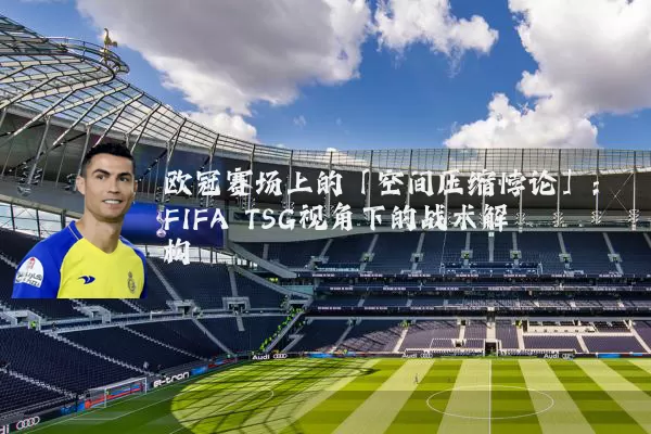 欧冠赛场上的「空间压缩悖论」：FIFA TSG视角下的战术解构