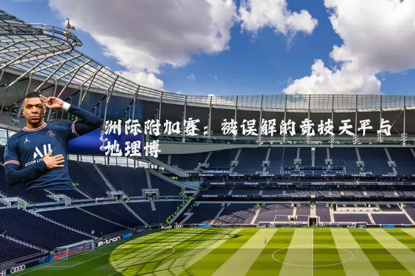 洲际附加赛：被误解的竞技天平与地理博弈
