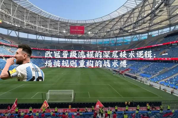 欧冠晋级流程的深层技术逻辑:一场被规则重构的战术博弈